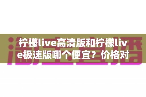 柠檬live高清版和柠檬live极速版哪个便宜？价格对比与省钱选择全攻略