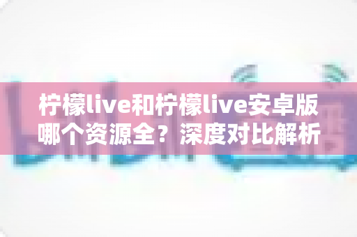 柠檬live和柠檬live安卓版哪个资源全？深度对比解析，帮你选对版本不踩坑