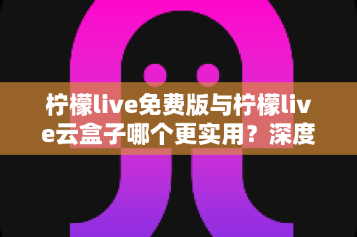 柠檬live免费版与柠檬live云盒子哪个更实用？深度对比分析助你做出最佳选择