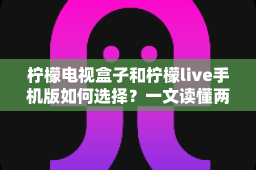 柠檬电视盒子和柠檬live手机版如何选择？一文读懂两大观影方案的核心差异与选购指南