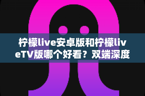 柠檬live安卓版和柠檬liveTV版哪个好看?双端深度对比评测,帮你选出最舒服的观看方式 柠檬live安卓版和柠檬liveTV版哪个好看?双端深度对比评测,帮你选出最舒服的观看方式