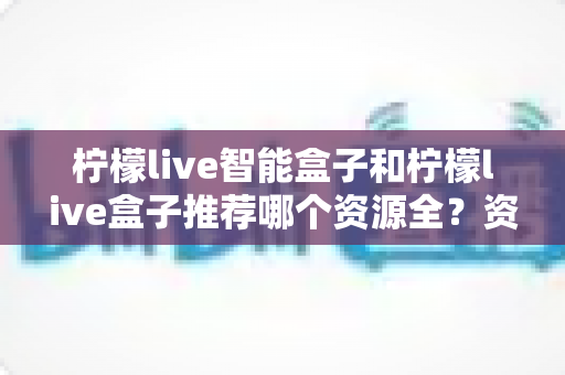 柠檬live智能盒子和柠檬live盒子推荐哪个资源全？资源库深度对比与选购避坑指南
