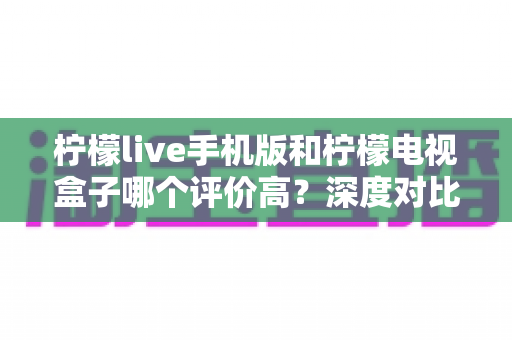 柠檬live手机版和柠檬电视盒子哪个评价高?深度对比分析与选购指南 柠檬live手机版和柠檬电视盒子哪个评价高?深度对比分析与选购指南