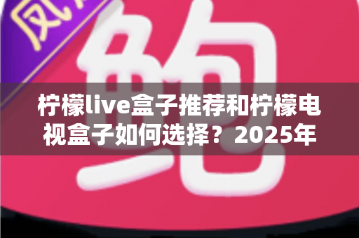 柠檬live盒子推荐和柠檬电视盒子如何选择？2025年最全选购指南与避坑攻略