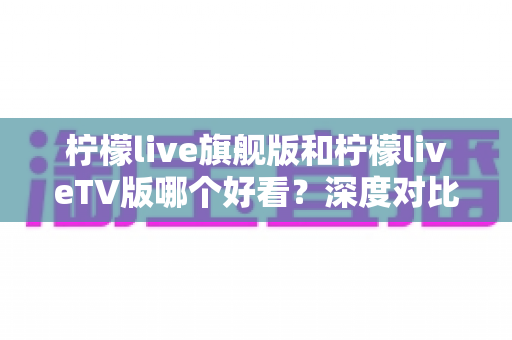 柠檬live旗舰版和柠檬liveTV版哪个好看？深度对比评测帮你找到最适合的观影利器