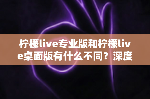 柠檬live专业版和柠檬live桌面版有什么不同?深度解析两大版本差异,助你选对直播工具 柠檬live专业版和柠檬live桌面版有什么不同?深度解析两大版本差异,助你选对直播工具