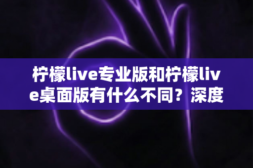 柠檬live专业版和柠檬live桌面版有什么不同?深度解析两大版本差异,助你选对直播工具 柠檬live专业版和柠檬live桌面版有什么不同?深度解析两大版本差异,助你选对直播工具
