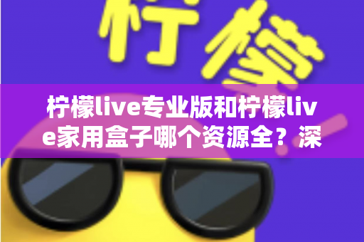 柠檬live专业版和柠檬live家用盒子哪个资源全？深度对比解析与选购全指南
