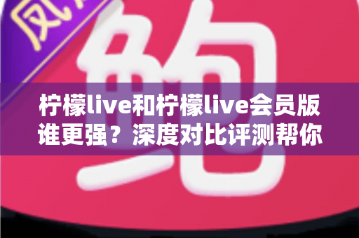 柠檬live和柠檬live会员版谁更强?深度对比评测帮你找到最适合自己的选择 柠檬live和柠檬live会员版谁更强?深度对比评测帮你找到最适合自己的选择