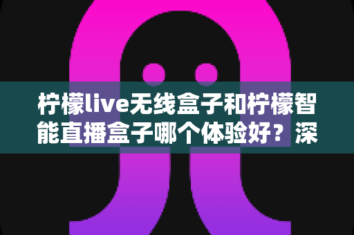 柠檬live无线盒子和柠檬智能直播盒子哪个体验好？深度对比评测帮你选对直播神器