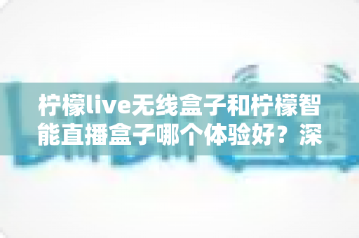 柠檬live无线盒子和柠檬智能直播盒子哪个体验好？深度对比评测帮你选对直播神器