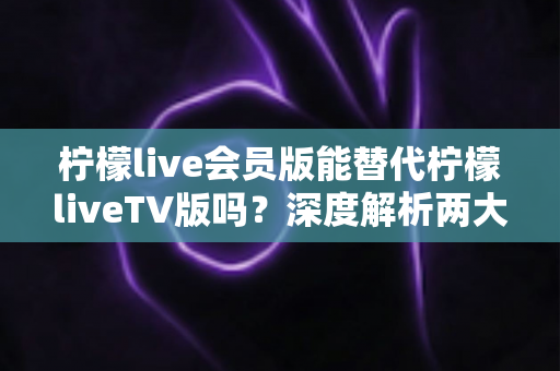 柠檬live会员版能替代柠檬liveTV版吗？深度解析两大版本差异与最佳选择指南