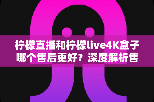 柠檬直播和柠檬live4K盒子哪个售后更好？深度解析售后服务差异与选购全指南