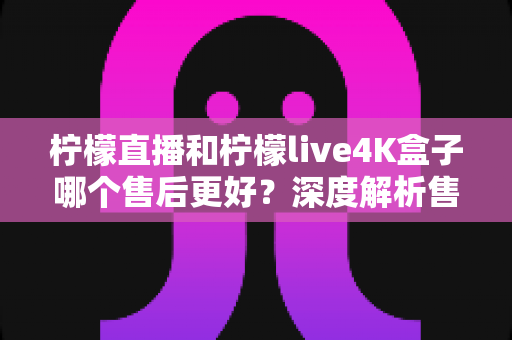 柠檬直播和柠檬live4K盒子哪个售后更好？深度解析售后服务差异与选购全指南