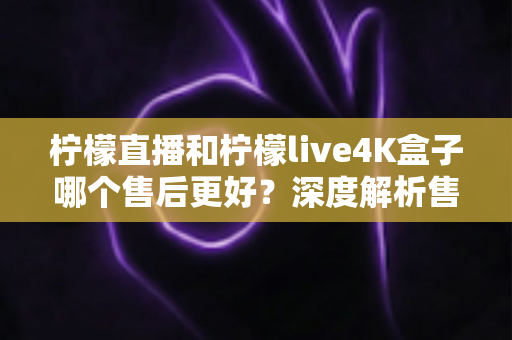 柠檬直播和柠檬live4K盒子哪个售后更好？深度解析售后服务差异与选购全指南