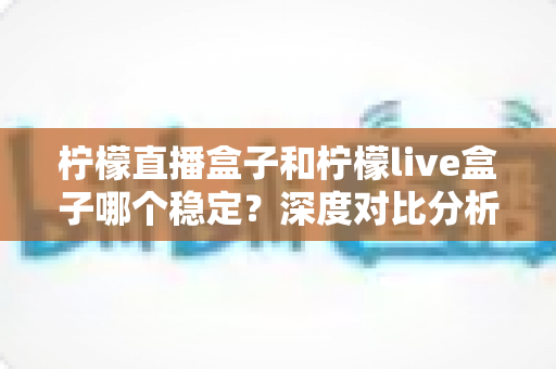 柠檬直播盒子和柠檬live盒子哪个稳定?深度对比分析与选购避坑指南 柠檬直播盒子和柠檬live盒子哪个稳定?深度对比分析与选购避坑指南