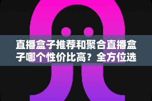 直播盒子推荐和聚合直播盒子哪个性价比高?全方位选购指南帮你避坑 直播盒子推荐和聚合直播盒子哪个性价比高?全方位选购指南帮你避坑