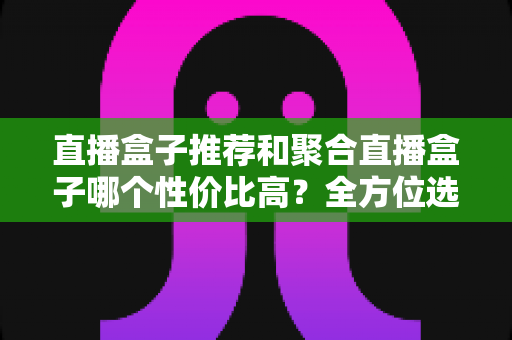 直播盒子推荐和聚合直播盒子哪个性价比高？全方位选购指南帮你避坑