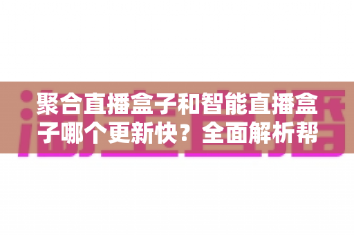 聚合直播盒子和智能直播盒子哪个更新快？全面解析帮你选对设备