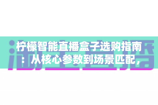 柠檬智能直播盒子选购指南:从核心参数到场景匹配,一篇讲透避坑技巧 柠檬智能直播盒子选购指南:从核心参数到场景匹配,一篇讲透避坑技巧