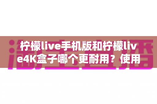 柠檬live手机版和柠檬live4K盒子哪个更耐用？使用寿命全方位对比与实用选购指南