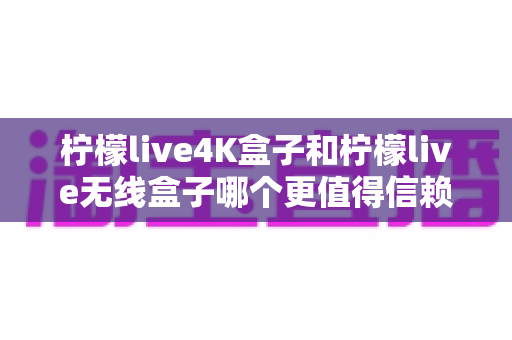 柠檬live4K盒子和柠檬live无线盒子哪个更值得信赖？2025年深度对比评测与选购指南