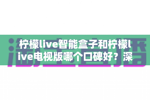 柠檬live智能盒子和柠檬live电视版哪个口碑好？深度对比解析帮你选对不踩坑