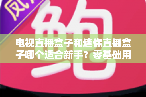 电视直播盒子和迷你直播盒子哪个适合新手？零基础用户选购避坑指南与实用建议