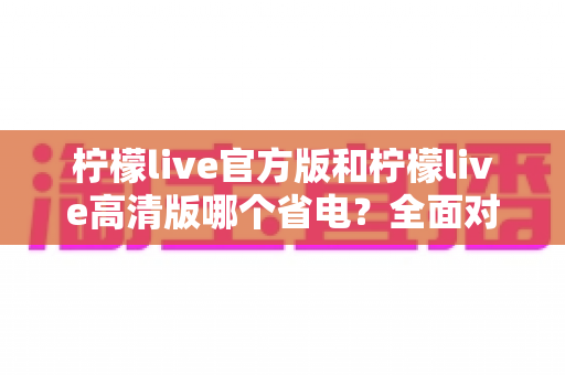 柠檬live官方版和柠檬live高清版哪个省电?全面对比分析与省电技巧一网打尽 柠檬live官方版和柠檬live高清版哪个省电?全面对比分析与省电技巧一网打尽