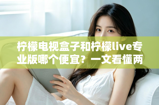 柠檬电视盒子和柠檬live专业版哪个便宜?一文看懂两者价格差异与性价比选择 柠檬电视盒子和柠檬live专业版哪个便宜?一文看懂两者价格差异与性价比选择