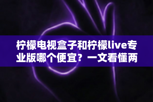 柠檬电视盒子和柠檬live专业版哪个便宜?一文看懂两者价格差异与性价比选择 柠檬电视盒子和柠檬live专业版哪个便宜?一文看懂两者价格差异与性价比选择