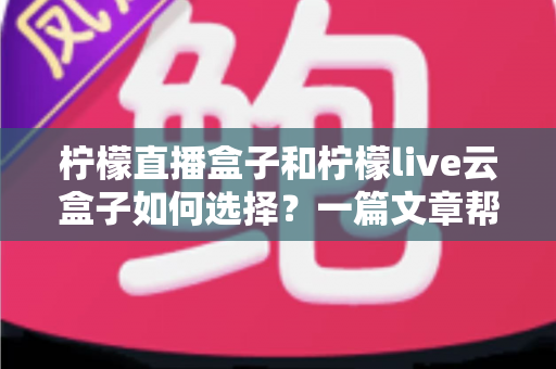 柠檬直播盒子和柠檬live云盒子如何选择?一篇文章帮你理清思路的全维度对比选购指南 柠檬直播盒子和柠檬live云盒子如何选择?一篇文章帮你理清思路的全维度对比选购指南
