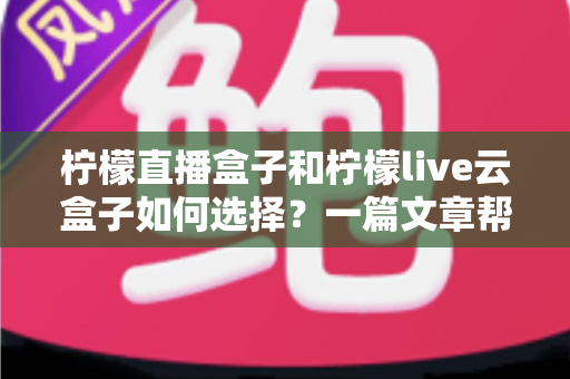 柠檬直播盒子和柠檬live云盒子如何选择?一篇文章帮你理清思路的全维度对比选购指南 柠檬直播盒子和柠檬live云盒子如何选择?一篇文章帮你理清思路的全维度对比选购指南