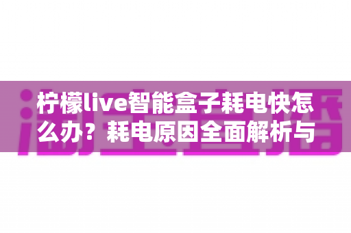 柠檬live智能盒子耗电快怎么办?耗电原因全面解析与省电优化实用攻略,助你轻松延长续航时间 柠檬live智能盒子耗电快怎么办?耗电原因全面解析与省电优化实用攻略,助你轻松延长续航时间