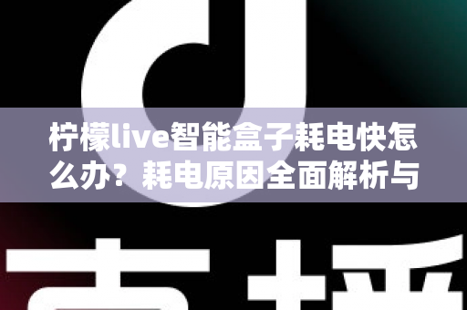 柠檬live智能盒子耗电快怎么办？耗电原因全面解析与省电优化实用攻略，助你轻松延长续航时间