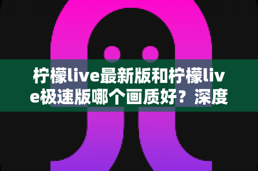 柠檬live最新版和柠檬live极速版哪个画质好?深度对比解析,帮你选出最佳观影体验版本 柠檬live最新版和柠檬live极速版哪个画质好?深度对比解析,帮你选出最佳观影体验版本