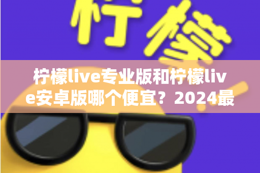 柠檬live专业版和柠檬live安卓版哪个便宜？2024最新价格对比与选购全攻略