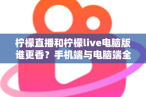 柠檬直播和柠檬live电脑版谁更香？手机端与电脑端全方位深度对比评测