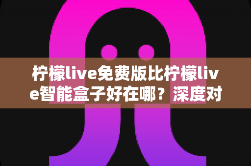 柠檬live免费版比柠檬live智能盒子好在哪？深度对比解析帮你选对观影方案