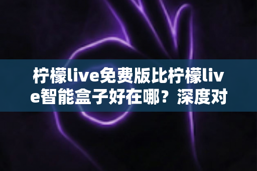柠檬live免费版比柠檬live智能盒子好在哪？深度对比解析帮你选对观影方案