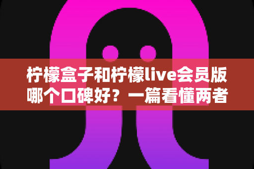 柠檬盒子和柠檬live会员版哪个口碑好？一篇看懂两者真实差异的深度对比评测指南