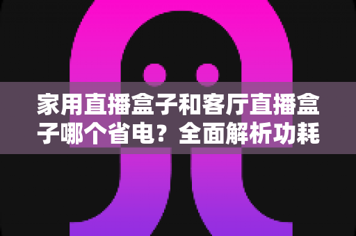 家用直播盒子和客厅直播盒子哪个省电?全面解析功耗差异与省电选购攻略 家用直播盒子和客厅直播盒子哪个省电?全面解析功耗差异与省电选购攻略