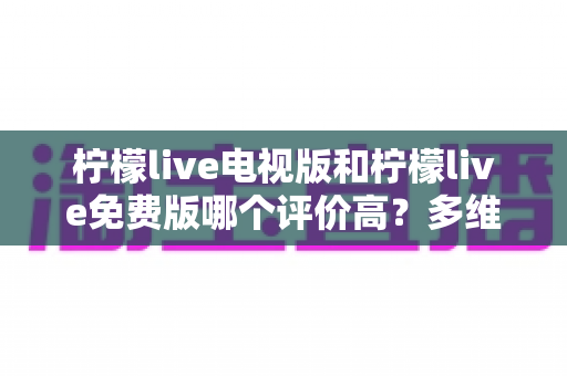 柠檬live电视版和柠檬live免费版哪个评价高？多维度深度对比，帮你一次选对版本