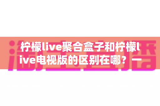 柠檬live聚合盒子和柠檬live电视版的区别在哪？一文读懂两大版本差异与选购指南