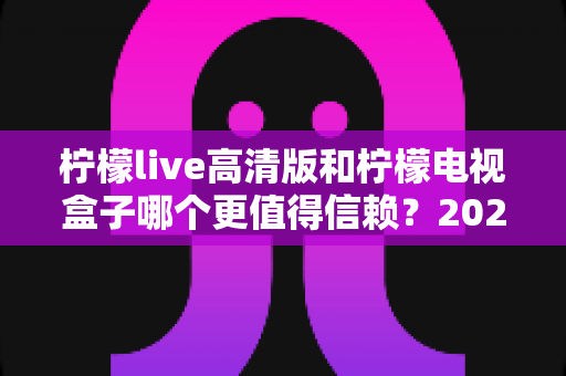 柠檬live高清版和柠檬电视盒子哪个更值得信赖?2025最新深度对比评测与选购避坑指南 柠檬live高清版和柠檬电视盒子哪个更值得信赖?2025最新深度对比评测与选购避坑指南