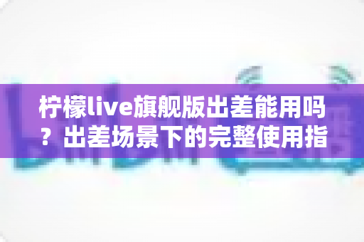 柠檬live旗舰版出差能用吗？出差场景下的完整使用指南与注意事项