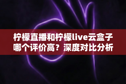柠檬直播和柠檬live云盒子哪个评价高?深度对比分析帮你选对不踩坑 柠檬直播和柠檬live云盒子哪个评价高?深度对比分析帮你选对不踩坑