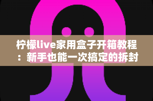 柠檬live家用盒子开箱教程：新手也能一次搞定的拆封与安装全流程指南
