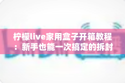柠檬live家用盒子开箱教程：新手也能一次搞定的拆封与安装全流程指南