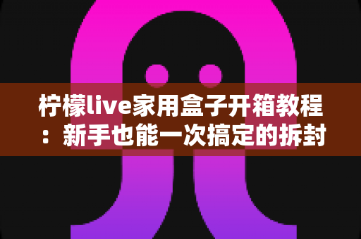 柠檬live家用盒子开箱教程：新手也能一次搞定的拆封与安装全流程指南